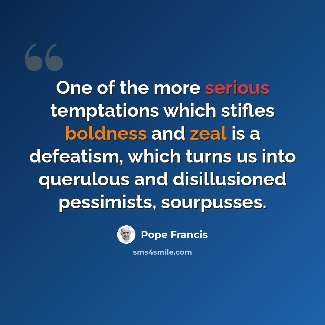 “One of the more serious temptations which stifles boldness and zeal is a defeatism, which turns us into querulous and disillusioned pessimists, sourpusses.” quote by Pope Francis