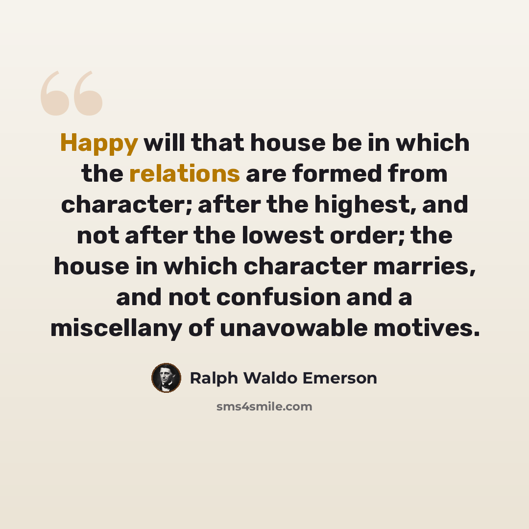 “Happy will that house be in which the relations are formed from character; after the highest, and not after the lowest order; the house in which character marries, and not confusion and a miscellany of unavowable motives.” quote by Ralph Waldo Emerson