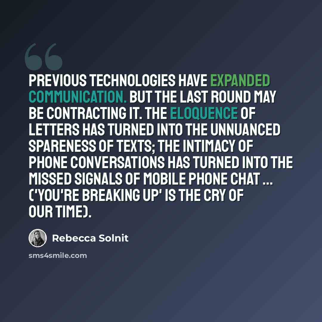 “Previous technologies have expanded communication. But the last round may be contracting it. The eloquence of letters has turned into the unnuanced spareness of texts; the intimacy of phone conversations has turned into the missed signals of mobile phone chat ... ('you're breaking up' is the cry…” quote by Rebecca Solnit