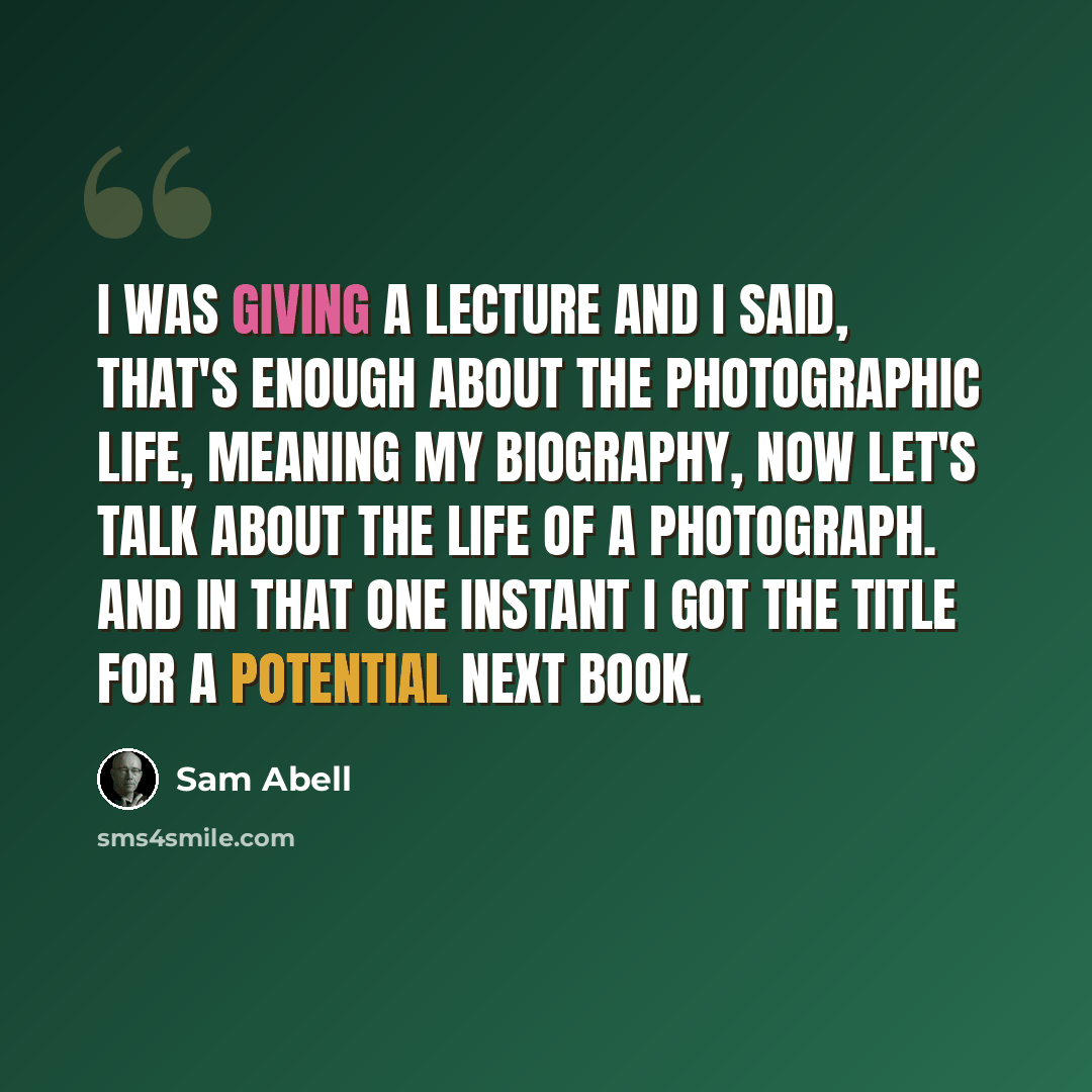 “I was giving a lecture and I said, that's enough about The Photographic Life, meaning my biography, now let's talk about the life of a photograph. And in that one instant I got the title for a potential next book.” quote by Sam Abell