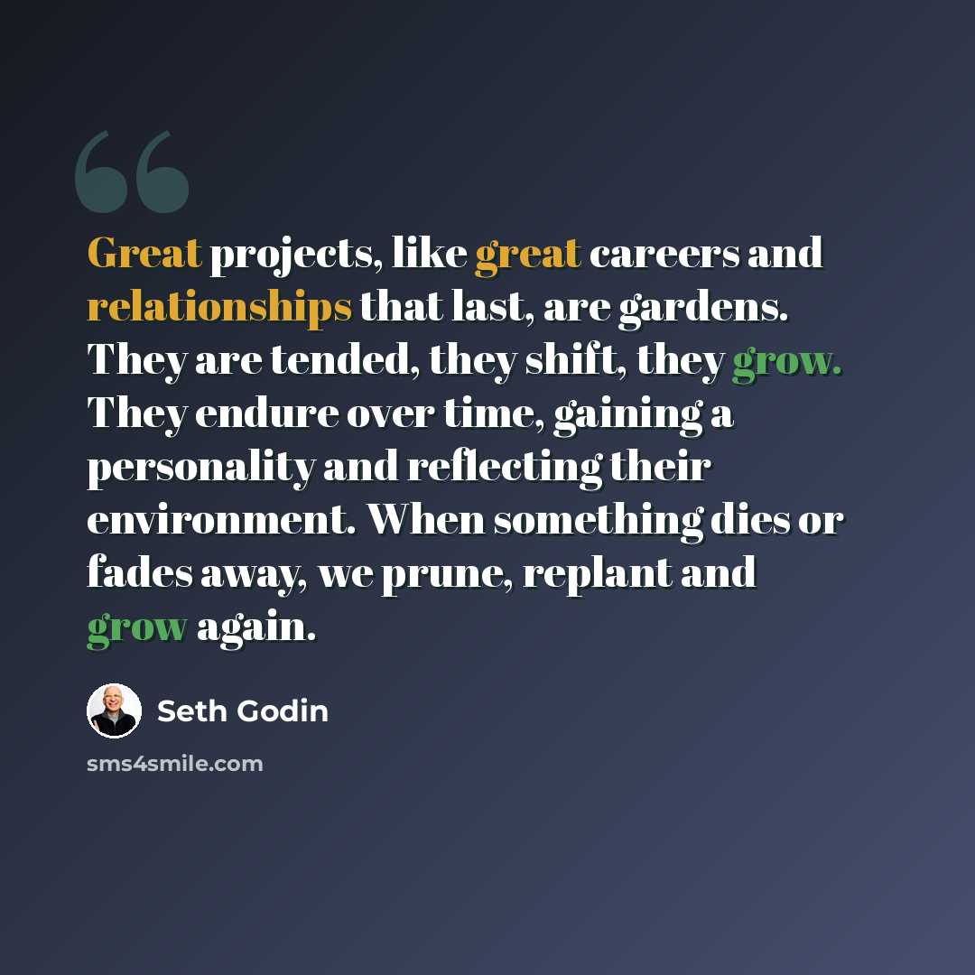 “Great projects, like great careers and relationships that last, are gardens. They are tended, they shift, they grow. They endure over time, gaining a personality and reflecting their environment. When something dies or fades away, we prune, replant and grow again.” quote by Seth Godin