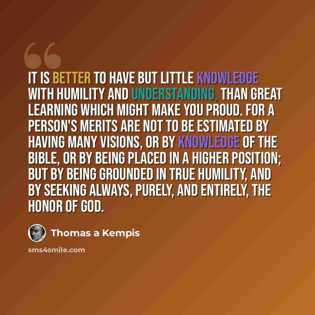 “It is better to have but little knowledge with humility and understanding, than great learning which might make you proud. For a person's merits are not to be estimated by having many visions, or by knowledge of the bible, or by being placed in a higher position; but by being grounded in true…” quote by Thomas a Kempis