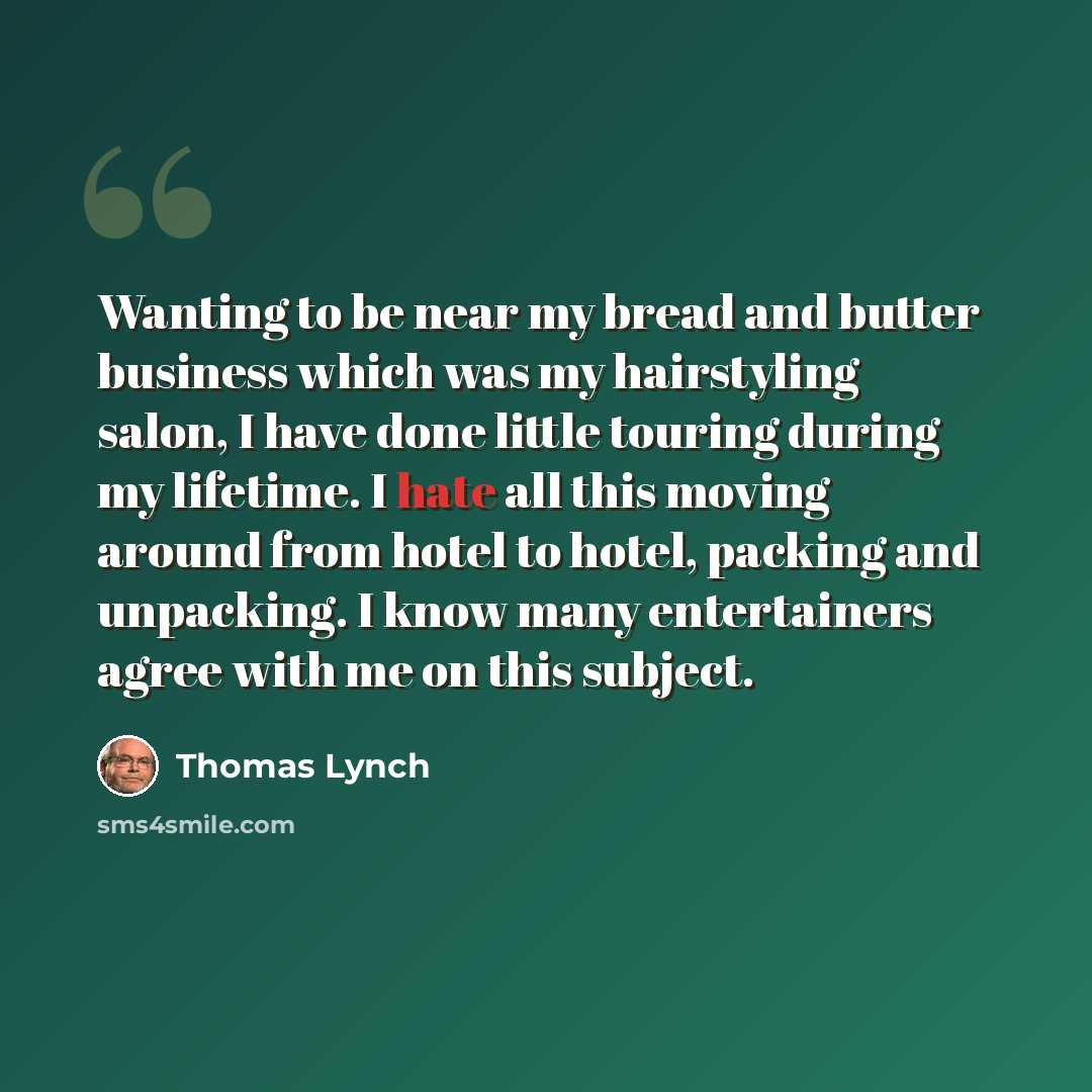 “Wanting to be near my bread and butter business which was my hairstyling salon, I have done little touring during my lifetime. I hate all this moving around from hotel to hotel, packing and unpacking. I know many entertainers agree with me on this subject.” quote by Thomas Lynch
