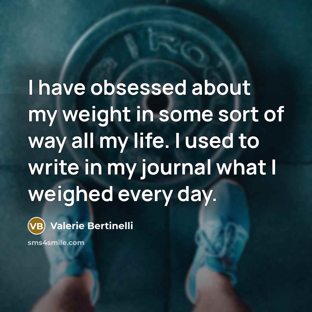 “I have obsessed about my weight in some sort of way all my life. I used to write in my journal what I weighed every day.” quote by Valerie Bertinelli