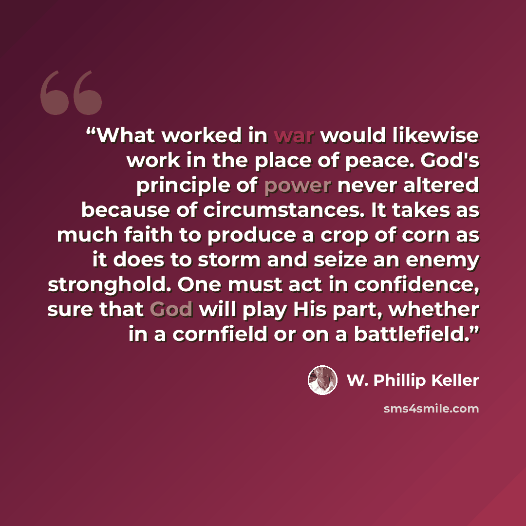 “What worked in war would likewise work in the place of peace. God's principle of power never altered because of circumstances. It takes as much faith to produce a crop of corn as it does to storm and seize an enemy stronghold. One must act in confidence, sure that God will play His part, whether…” quote by W. Phillip Keller