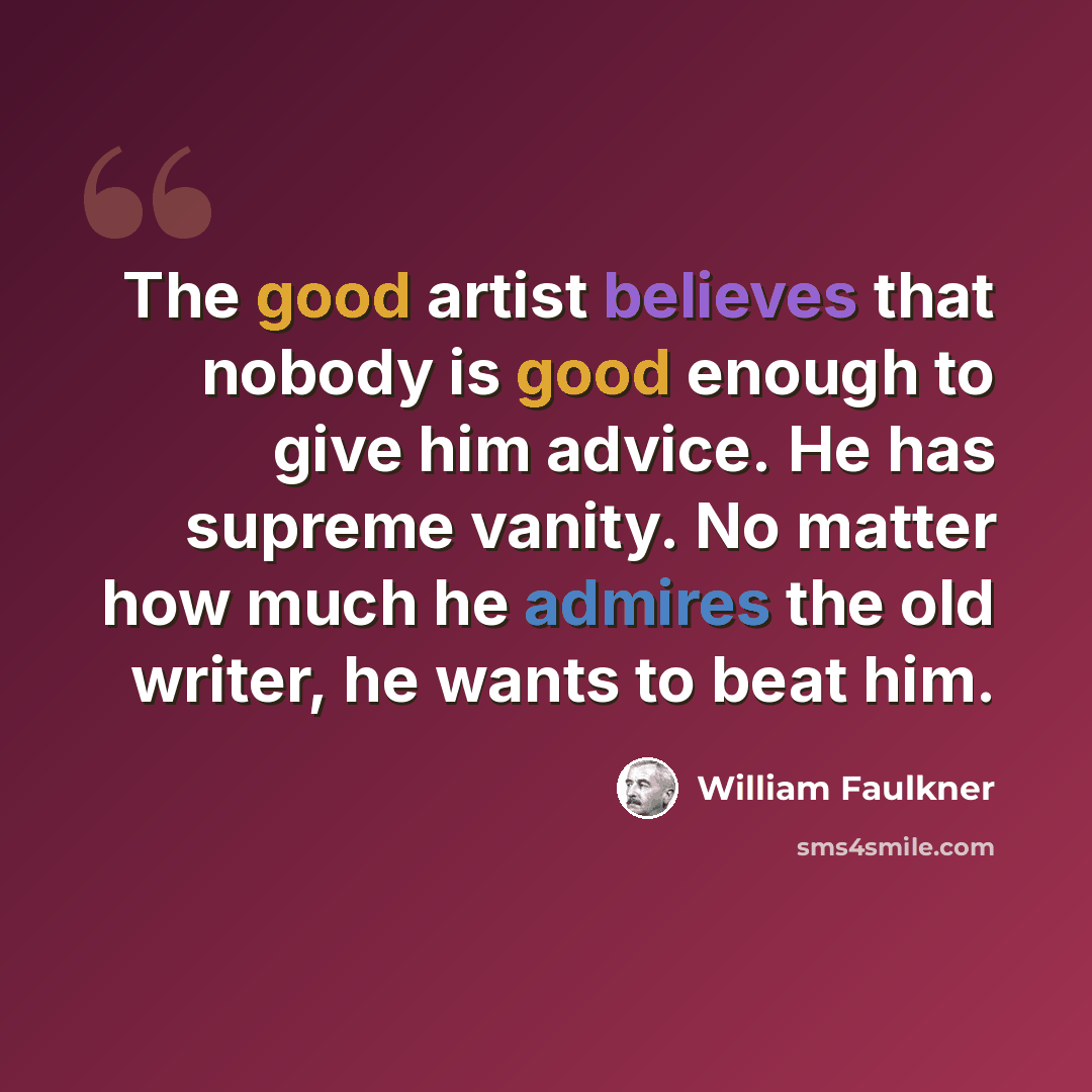 “The good artist believes that nobody is good enough to give him advice. He has supreme vanity. No matter how much he admires the old writer, he wants to beat him.” quote by William Faulkner