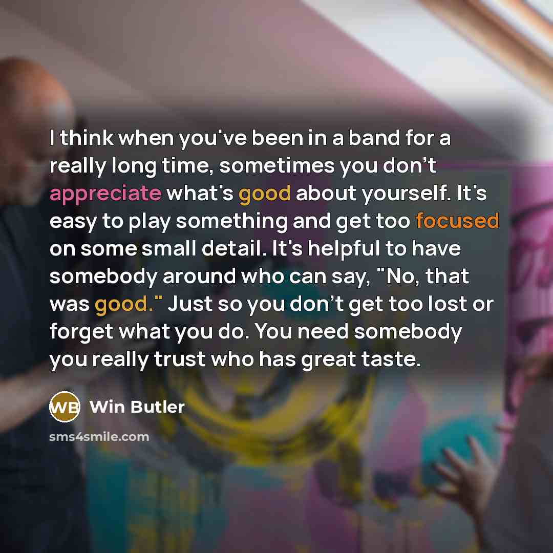 “I think when you've been in a band for a really long time, sometimes you don't appreciate what's good about yourself. It's easy to play something and get too focused on some small detail. It's helpful to have somebody around who can say, "No, that was good." Just so you don't get too lost or…” quote by Win Butler