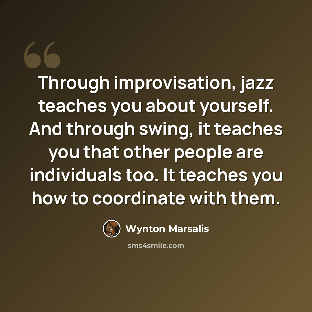 “Through improvisation, jazz teaches you about yourself. And through swing, it teaches you that other people are individuals too. It teaches you how to coordinate with them.” quote by Wynton Marsalis