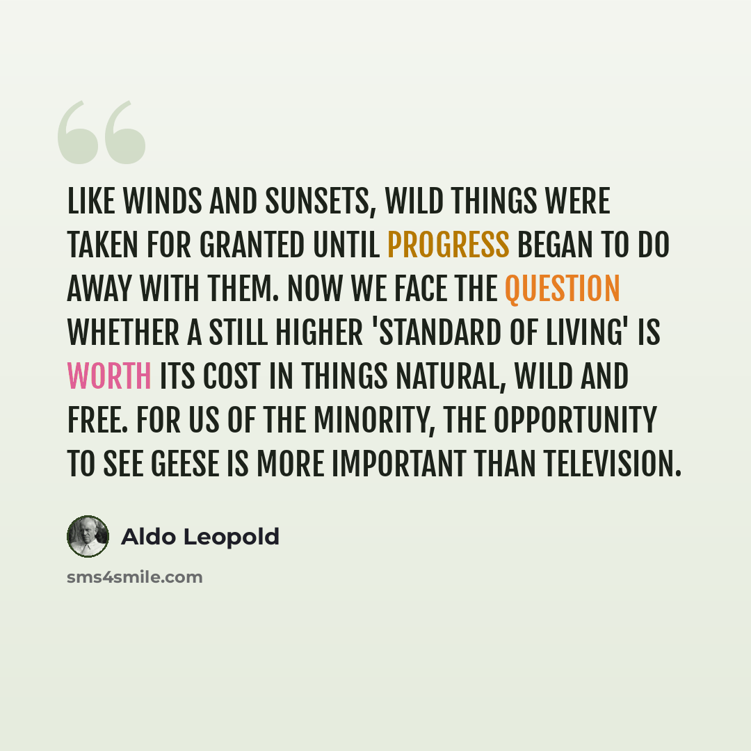 “Like winds and sunsets, wild things were taken for granted until progress began to do away with them. Now we face the question whether a still higher 'standard of living' is worth its cost in things natural, wild and free. For us of the minority, the opportunity to see geese is more important than…” quote by Aldo Leopold