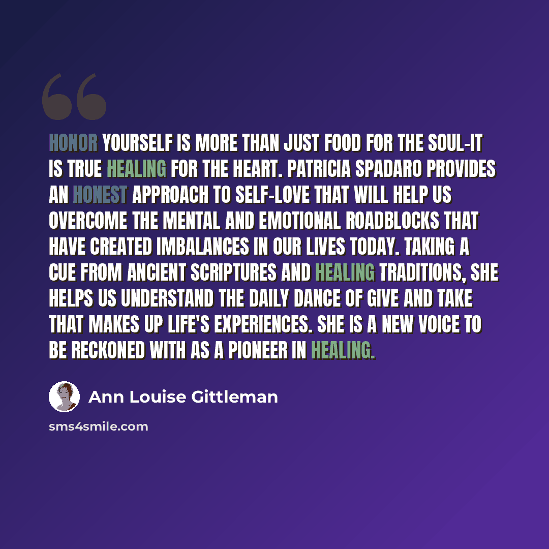 “Honor Yourself is more than just food for the soul-it is true healing for the heart. Patricia Spadaro provides an honest approach to self-love that will help us overcome the mental and emotional roadblocks that have created imbalances in our lives today. Taking a cue from ancient scriptures and…” quote by Ann Louise Gittleman
