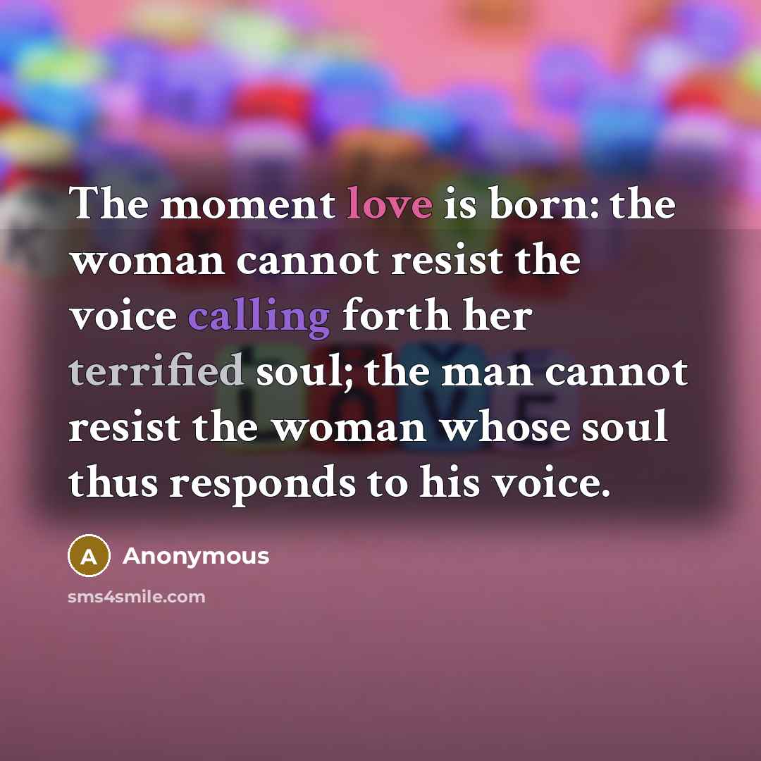 “The moment love is born: the woman cannot resist the voice calling forth her terrified soul; the man cannot resist the woman whose soul thus responds to his voice.” quote by Anonymous