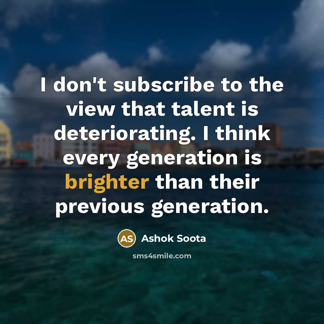 “I don't subscribe to the view that talent is deteriorating. I think every generation is brighter than their previous generation.” quote by Ashok Soota