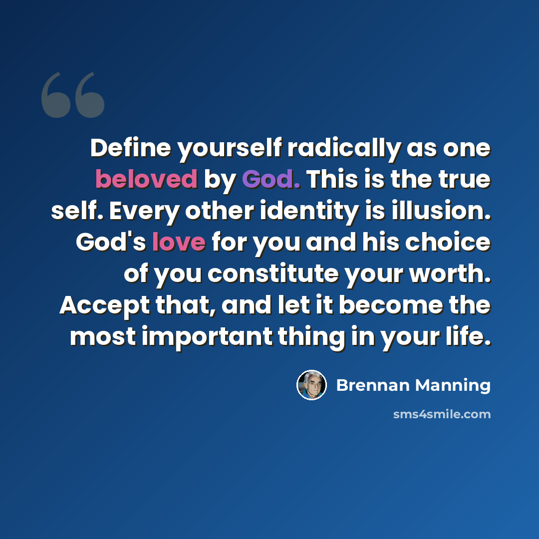 “Define yourself radically as one beloved by God. This is the true self. Every other identity is illusion. God's love for you and his choice of you constitute your worth. Accept that, and let it become the most important thing in your life.” quote by Brennan Manning