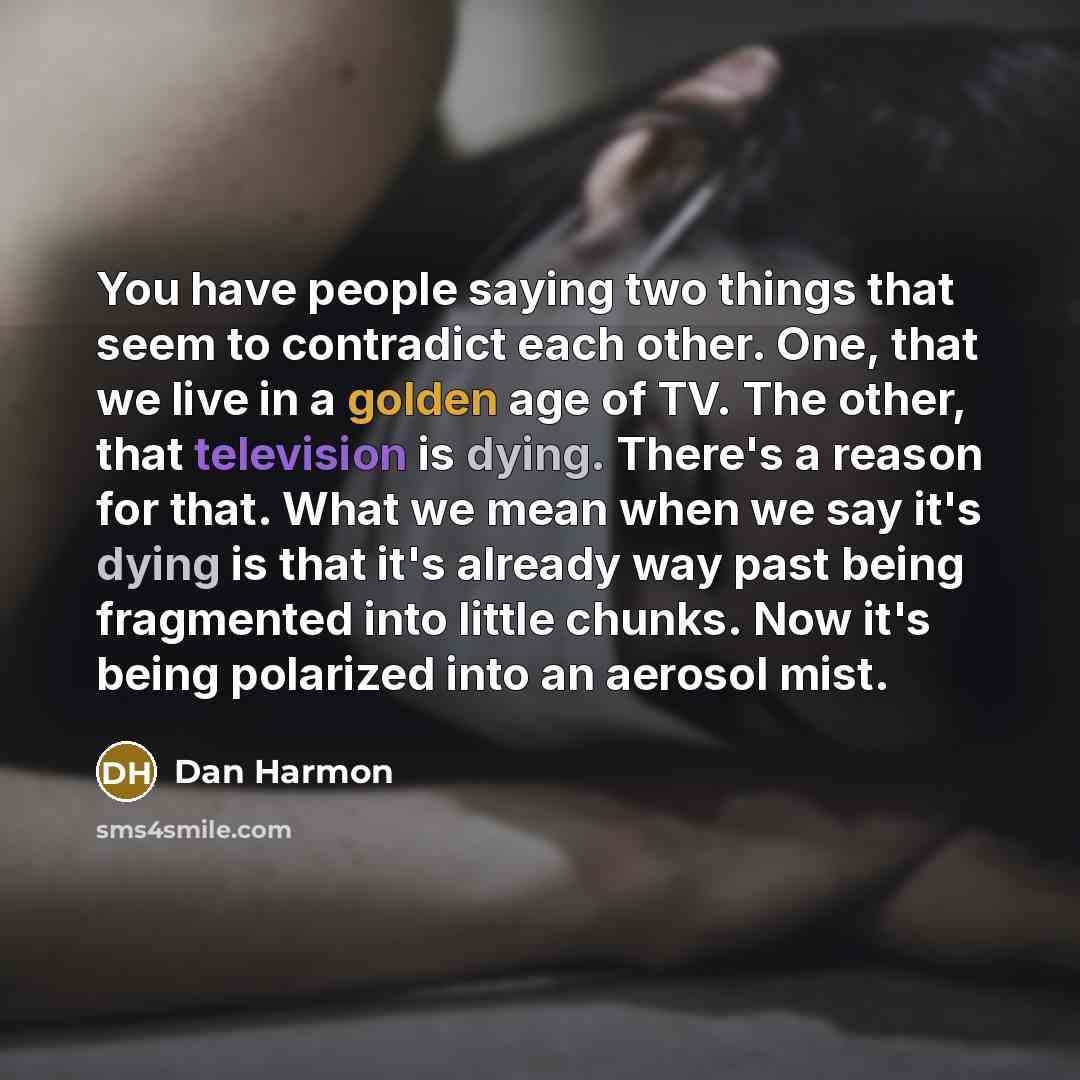 “You have people saying two things that seem to contradict each other. One, that we live in a golden age of TV. The other, that television is dying. There's a reason for that. What we mean when we say it's dying is that it's already way past being fragmented into little chunks. Now it's being…” quote by Dan Harmon