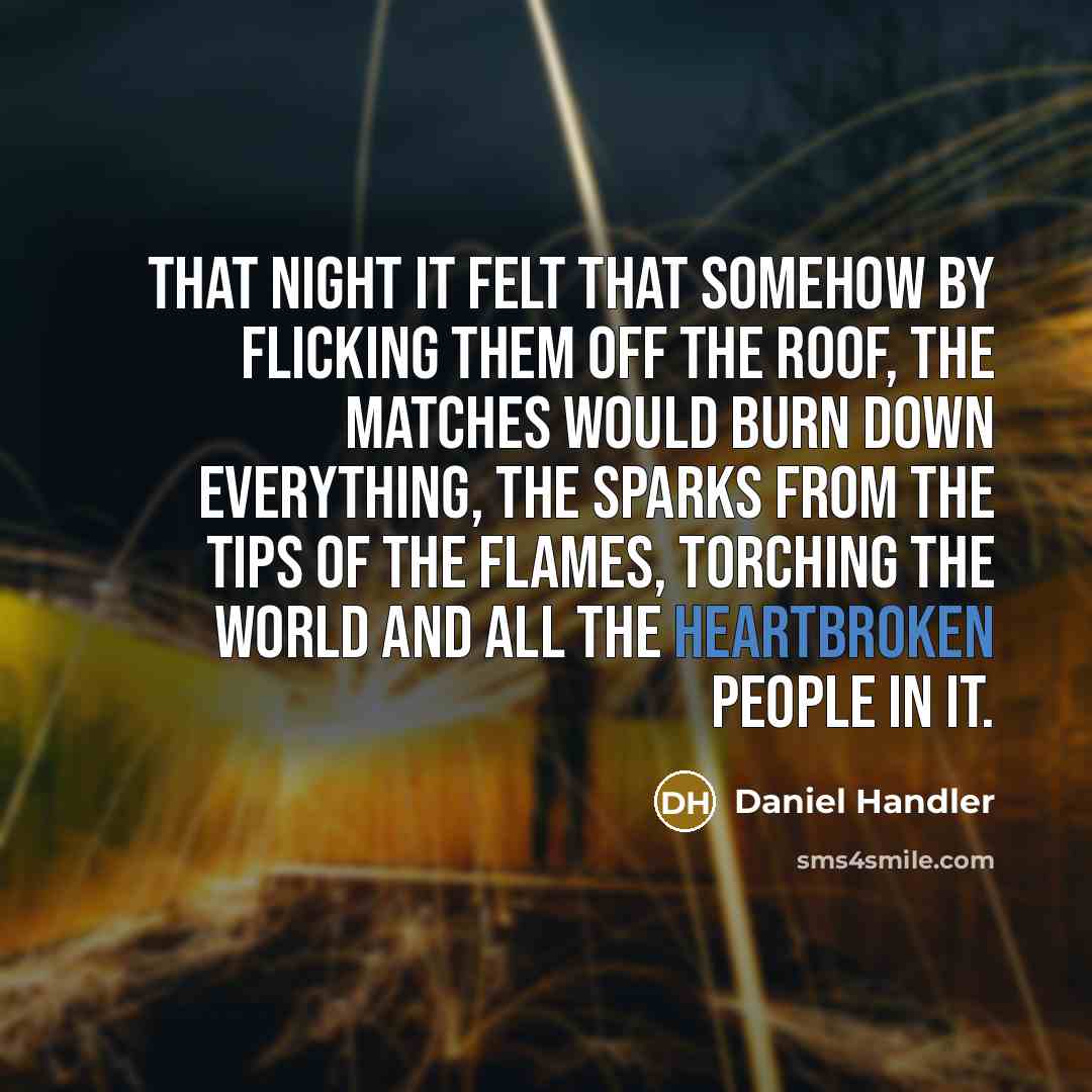 “That night it felt that somehow by flicking them off the roof, the matches would burn down everything, the sparks from the tips of the flames, torching the world and all the heartbroken people in it.” quote by Daniel Handler
