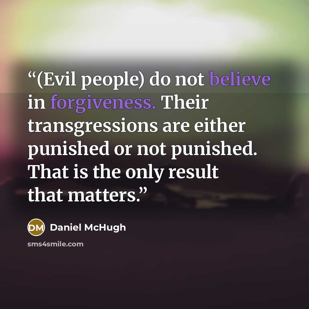 “(Evil people) do not believe in forgiveness. Their transgressions are either punished or not punished. That is the only result that matters.” quote by Daniel McHugh