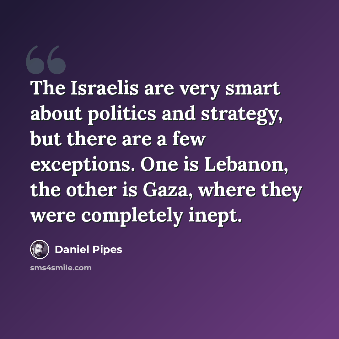“The Israelis are very smart about politics and strategy, but there are a few exceptions. One is Lebanon, the other is Gaza, where they were completely inept.” quote by Daniel Pipes