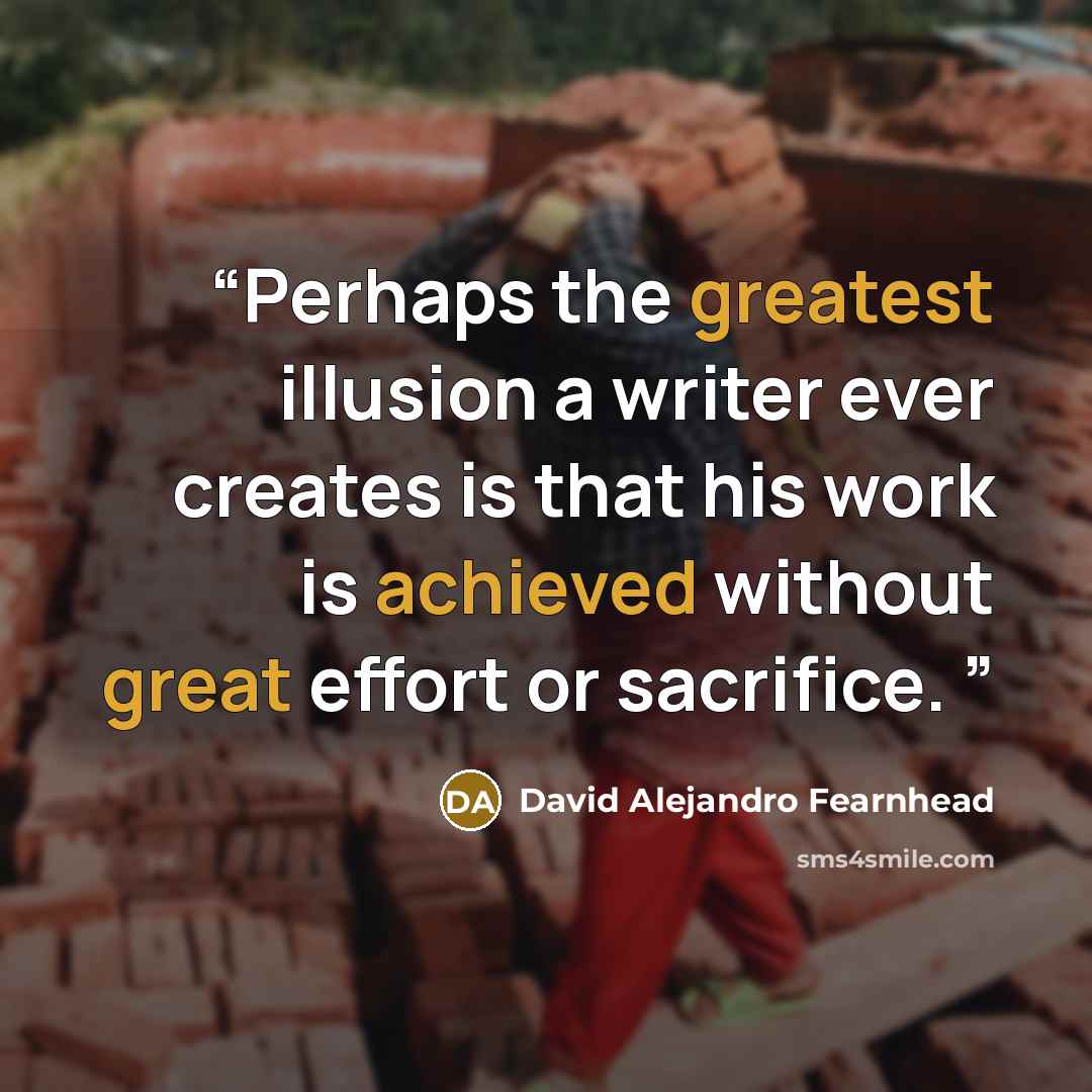 “Perhaps the greatest illusion a writer ever creates is that his work is achieved without great effort or sacrifice.” quote by David Alejandro Fearnhead