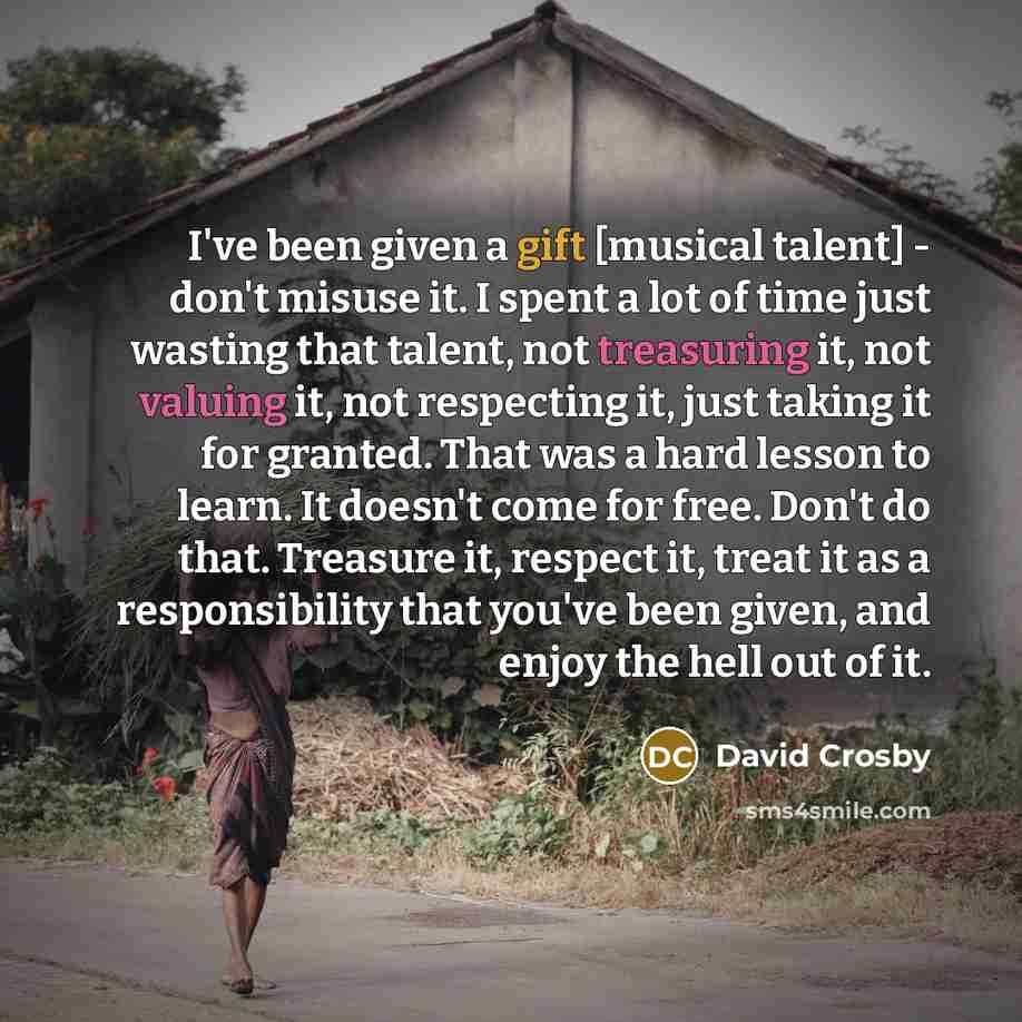 “I've been given a gift [musical talent] - don't misuse it. I spent a lot of time just wasting that talent, not treasuring it, not valuing it, not respecting it, just taking it for granted. That was a hard lesson to learn. It doesn't come for free. Don't do that. Treasure it, respect it, treat it…” quote by David Crosby