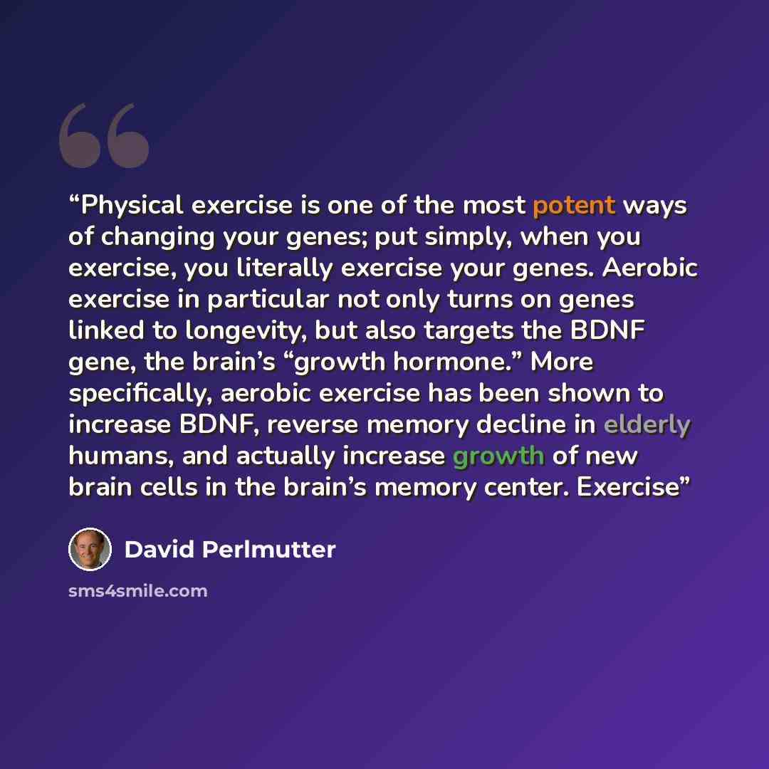 “Physical exercise is one of the most potent ways of changing your genes; put simply, when you exercise, you literally exercise your genes. Aerobic exercise in particular not only turns on genes linked to longevity, but also targets the BDNF gene, the brain’s “growth hormone.” More specifically…” quote by David Perlmutter