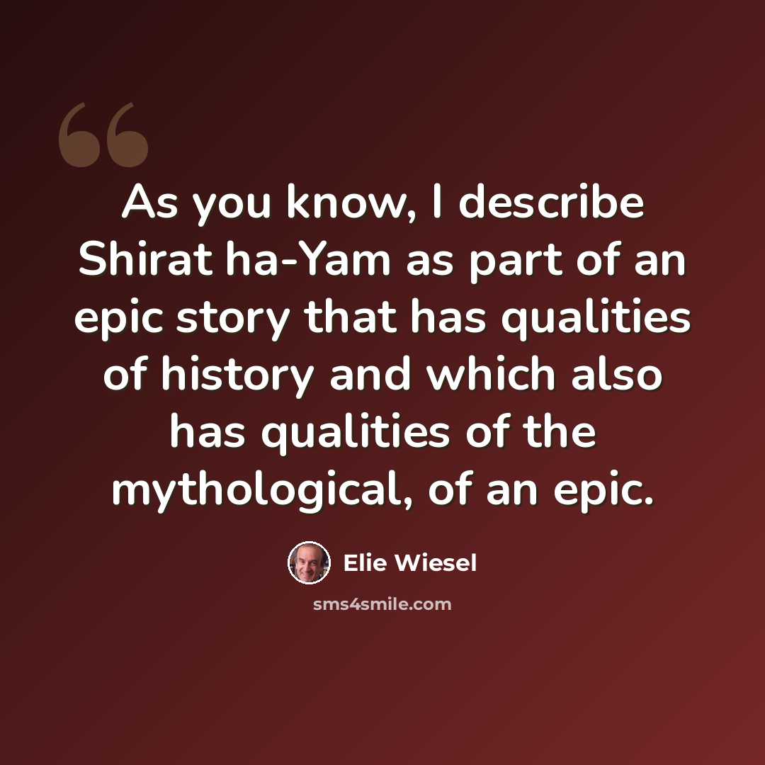 “As you know, I describe Shirat ha-Yam as part of an epic story that has qualities of history and which also has qualities of the mythological, of an epic.” quote by Elie Wiesel