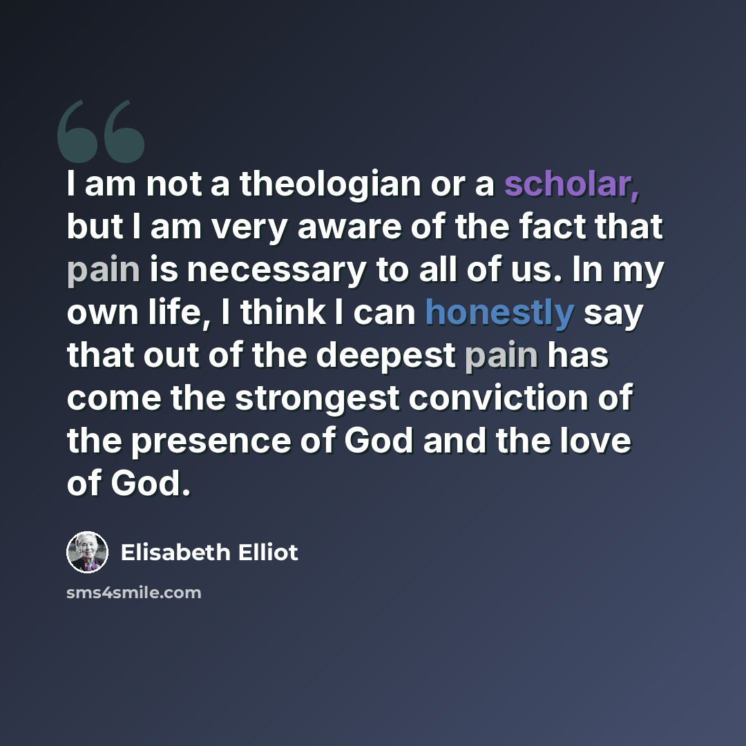 “I am not a theologian or a scholar, but I am very aware of the fact that pain is necessary to all of us. In my own life, I think I can honestly say that out of the deepest pain has come the strongest conviction of the presence of God and the love of God.” quote by Elisabeth Elliot