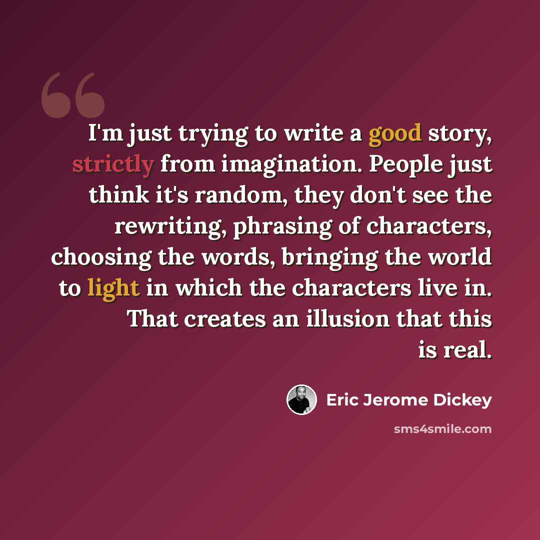 “I'm just trying to write a good story, strictly from imagination. People just think it's random, they don't see the rewriting, phrasing of characters, choosing the words, bringing the world to light in which the characters live in. That creates an illusion that this is real.” quote by Eric Jerome Dickey