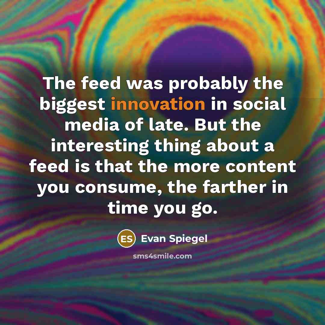 “The feed was probably the biggest innovation in social media of late. But the interesting thing about a feed is that the more content you consume, the farther in time you go.” quote by Evan Spiegel
