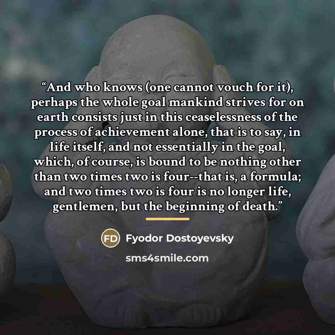 “And who knows (one cannot vouch for it), perhaps the whole goal mankind strives for on earth consists just in this ceaselessness of the process of achievement alone, that is to say, in life itself, and not essentially in the goal, which, of course, is bound to be nothing other than two times two…” quote by Fyodor Dostoyevsky
