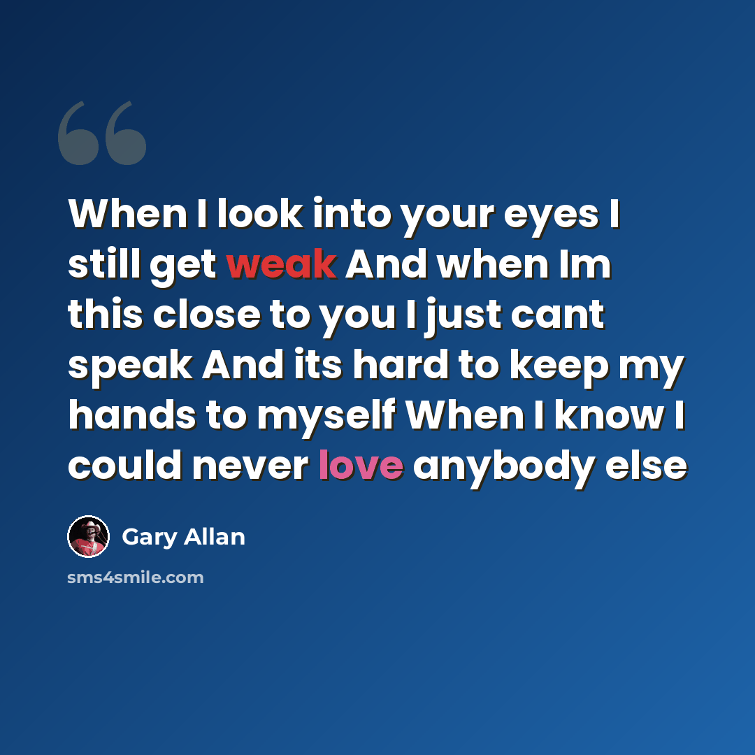 “When I look into your eyes I still get weak And when Im this close to you I just cant speak And its hard to keep my hands to myself When I know I could never love anybody else” quote by Gary Allan