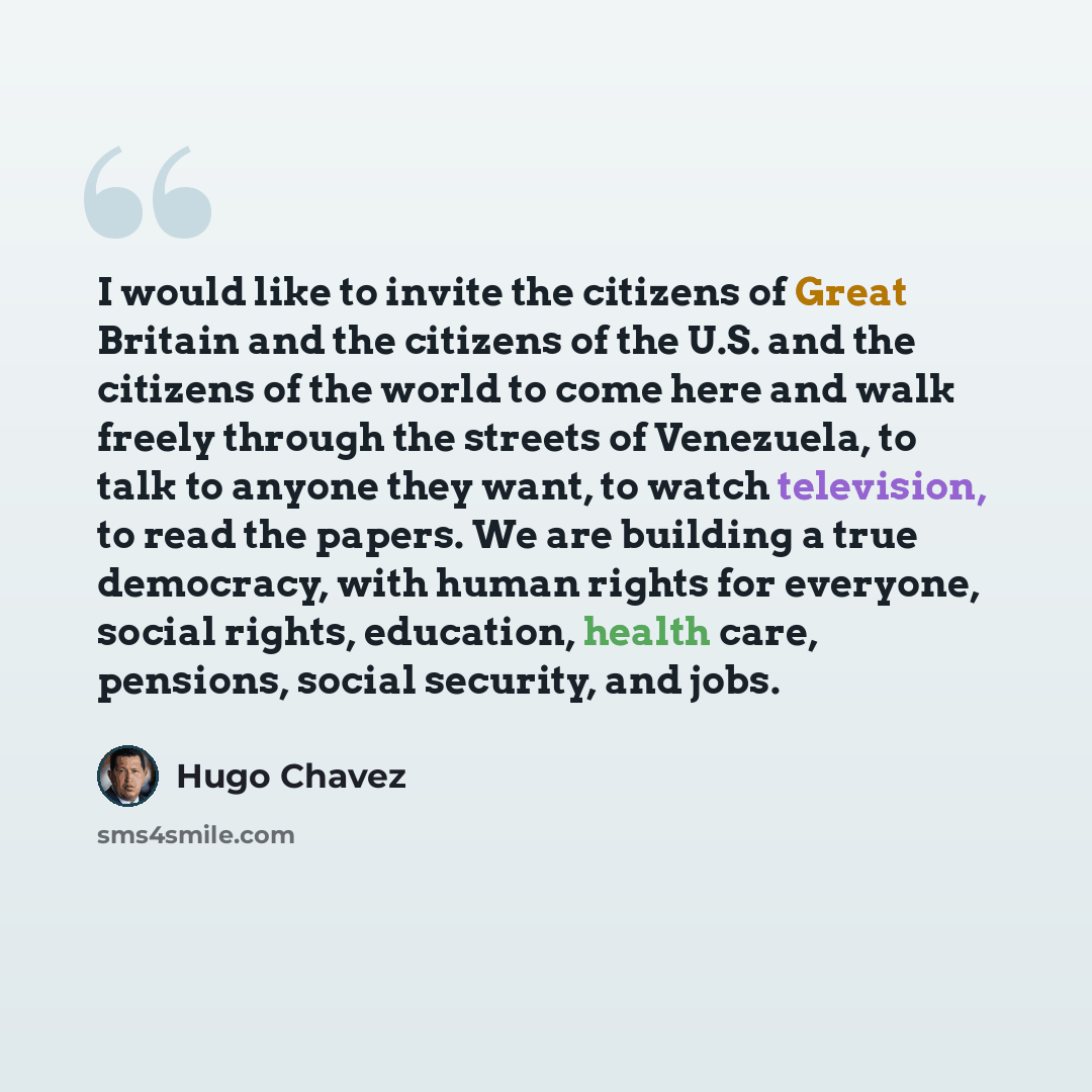 “I would like to invite the citizens of Great Britain and the citizens of the U.S. and the citizens of the world to come here and walk freely through the streets of Venezuela, to talk to anyone they want, to watch television, to read the papers. We are building a true democracy, with human rights…” quote by Hugo Chavez