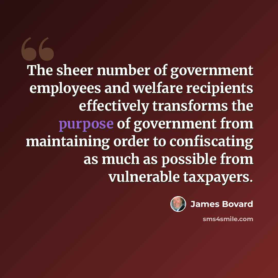 “The sheer number of government employees and welfare recipients effectively transforms the purpose of government from maintaining order to confiscating as much as possible from vulnerable taxpayers.” quote by James Bovard