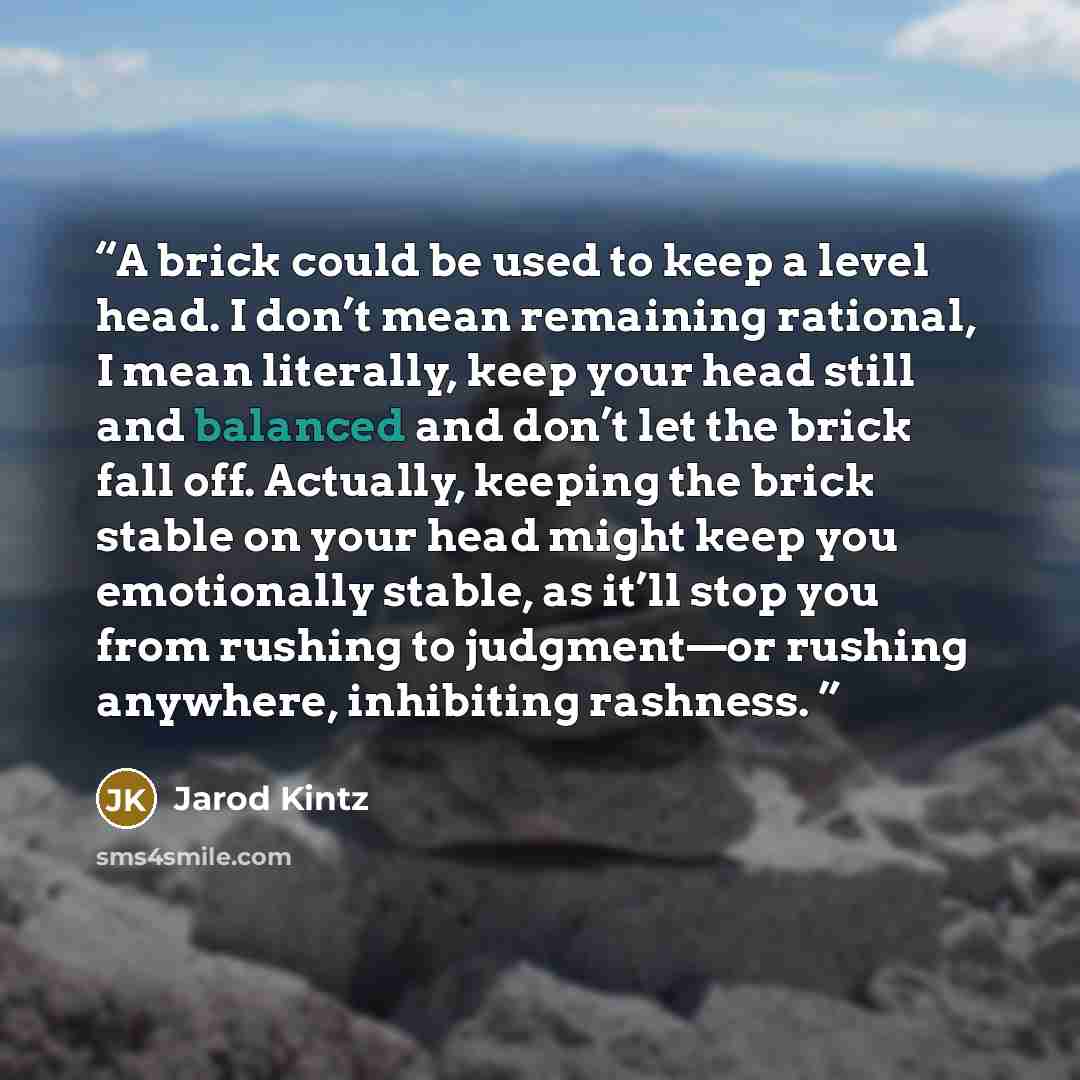 “A brick could be used to keep a level head. I don’t mean remaining rational, I mean literally, keep your head still and balanced and don’t let the brick fall off. Actually, keeping the brick stable on your head might keep you emotionally stable, as it’ll stop you from rushing to judgment—or…” quote by Jarod Kintz