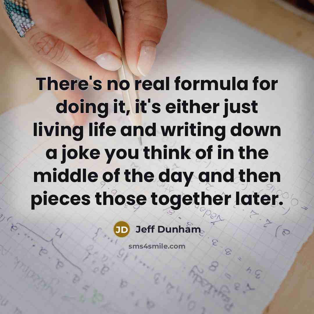 “There's no real formula for doing it, it's either just living life and writing down a joke you think of in the middle of the day and then pieces those together later.” quote by Jeff Dunham