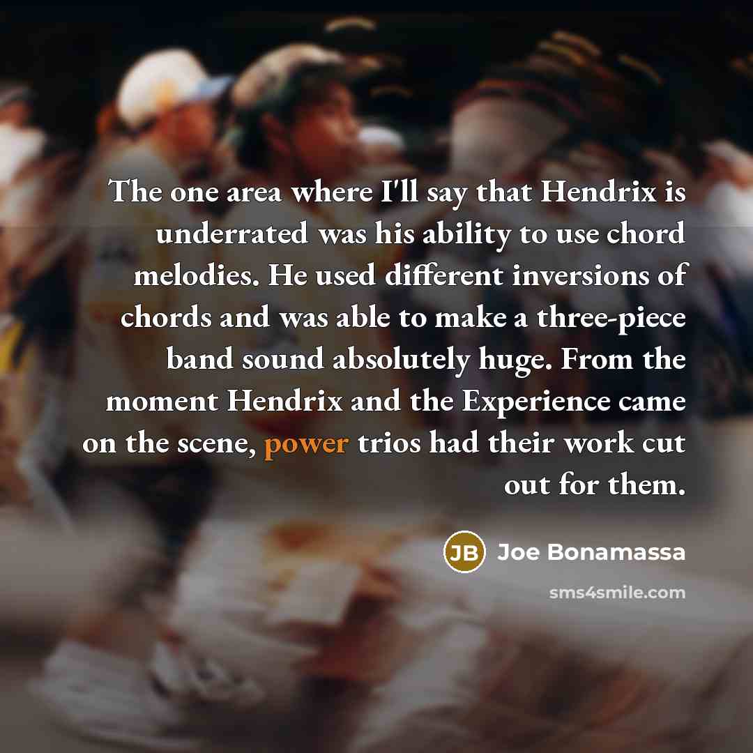 “The one area where I'll say that Hendrix is underrated was his ability to use chord melodies. He used different inversions of chords and was able to make a three-piece band sound absolutely huge. From the moment Hendrix and the Experience came on the scene, power trios had their work cut out for…” quote by Joe Bonamassa