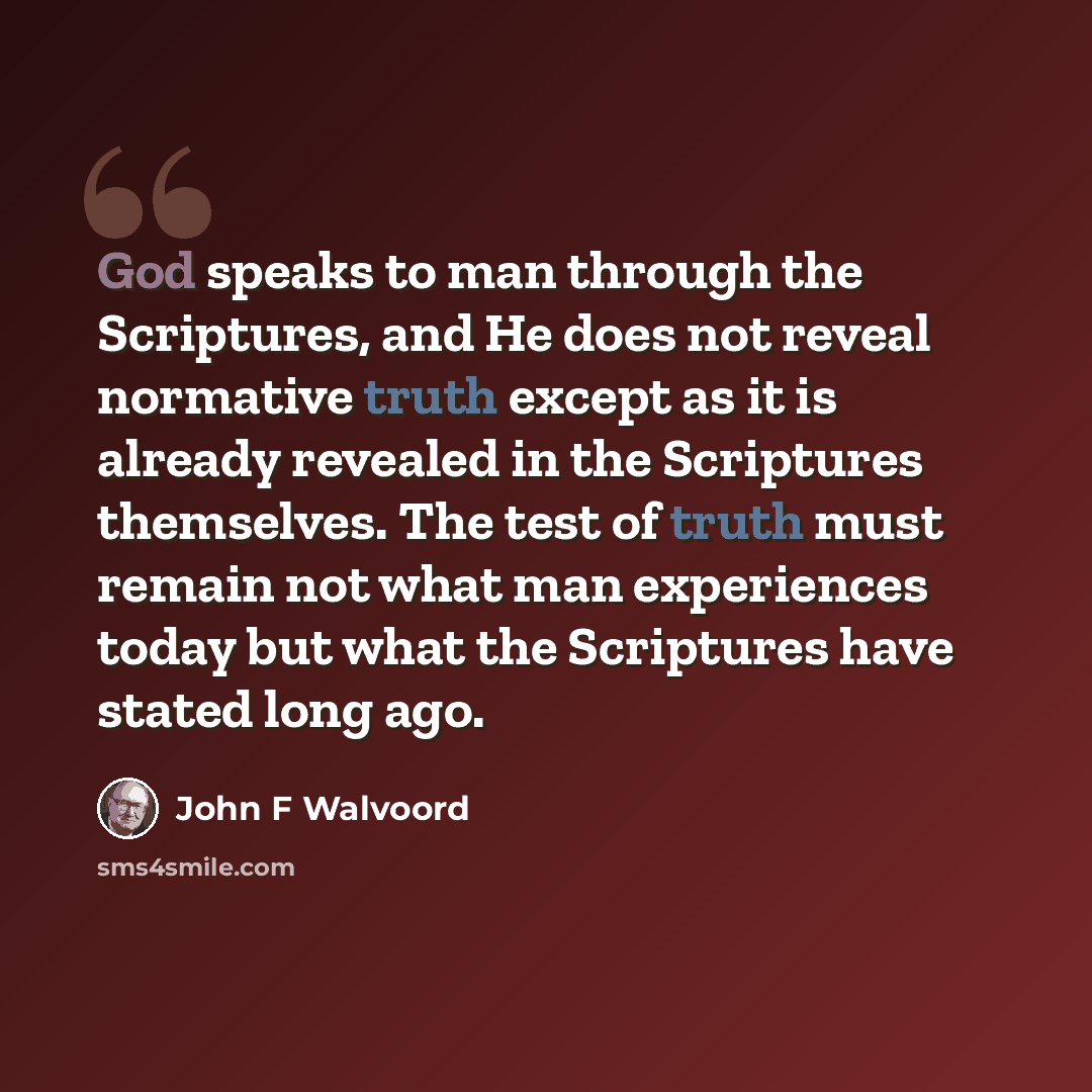 “God speaks to man through the Scriptures, and He does not reveal normative truth except as it is already revealed in the Scriptures themselves. The test of truth must remain not what man experiences today but what the Scriptures have stated long ago.” quote by John F Walvoord