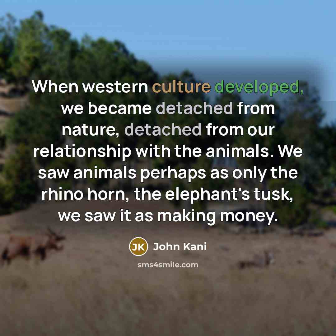 “When western culture developed, we became detached from nature, detached from our relationship with the animals. We saw animals perhaps as only the rhino horn, the elephant's tusk, we saw it as making money.” quote by John Kani