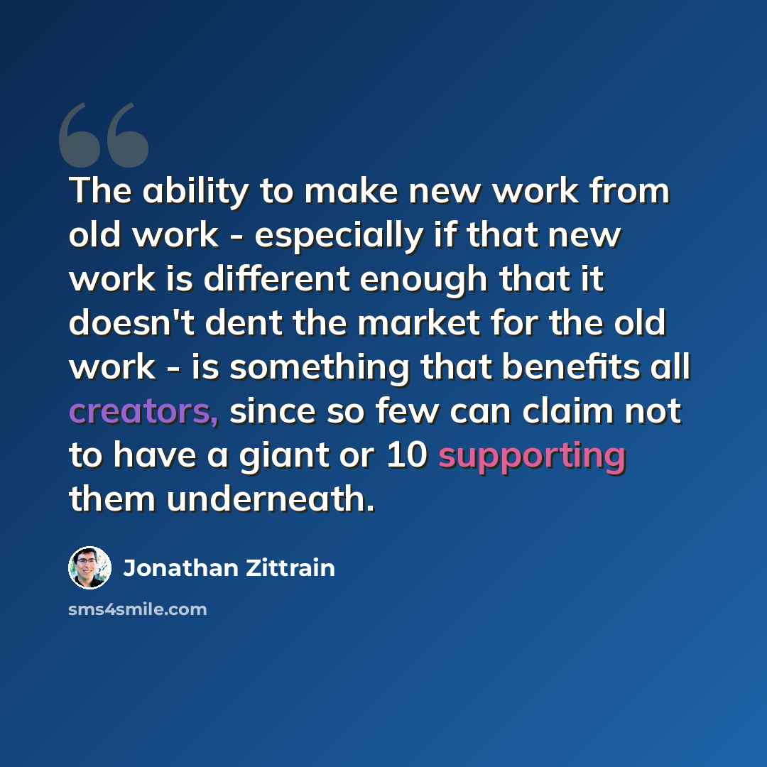 “The ability to make new work from old work - especially if that new work is different enough that it doesn't dent the market for the old work - is something that benefits all creators, since so few can claim not to have a giant or 10 supporting them underneath.” quote by Jonathan Zittrain