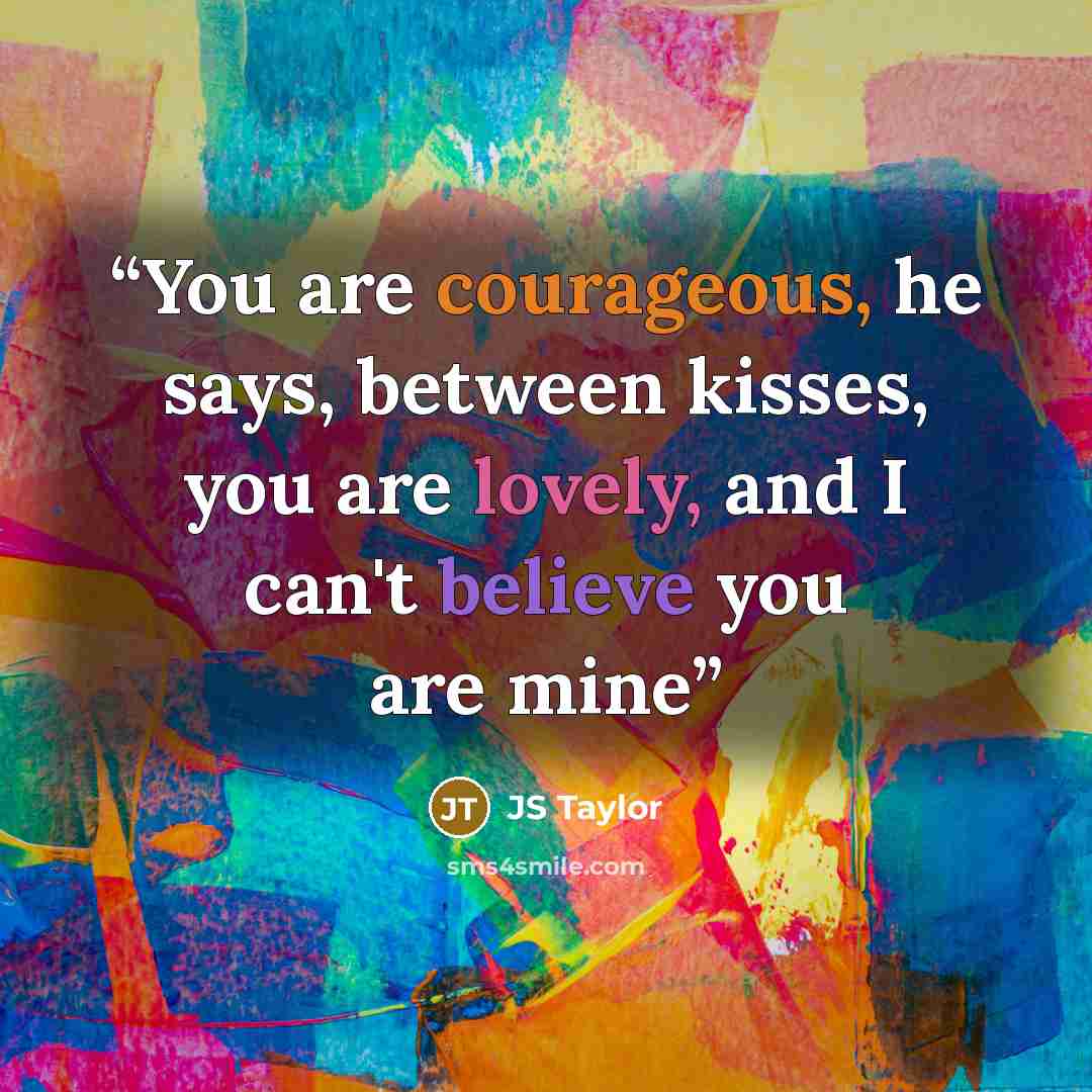“You are courageous, he says, between kisses, you are lovely, and I can't believe you are mine” quote by JS Taylor