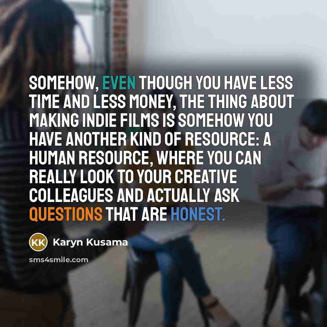 “Somehow, even though you have less time and less money, the thing about making indie films is somehow you have another kind of resource: a human resource, where you can really look to your creative colleagues and actually ask questions that are honest.” quote by Karyn Kusama