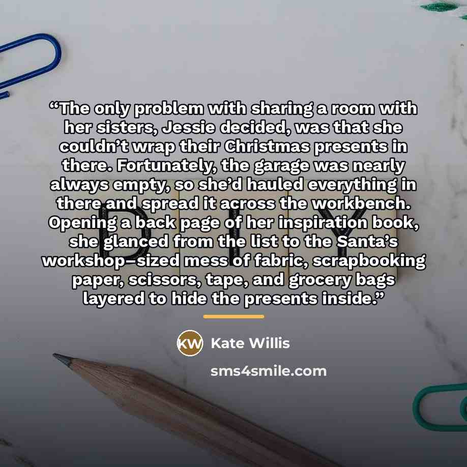 “The only problem with sharing a room with her sisters, Jessie decided, was that she couldn’t wrap their Christmas presents in there. Fortunately, the garage was nearly always empty, so she’d hauled everything in there and spread it across the workbench. Opening a back page of her inspiration book…” quote by Kate Willis