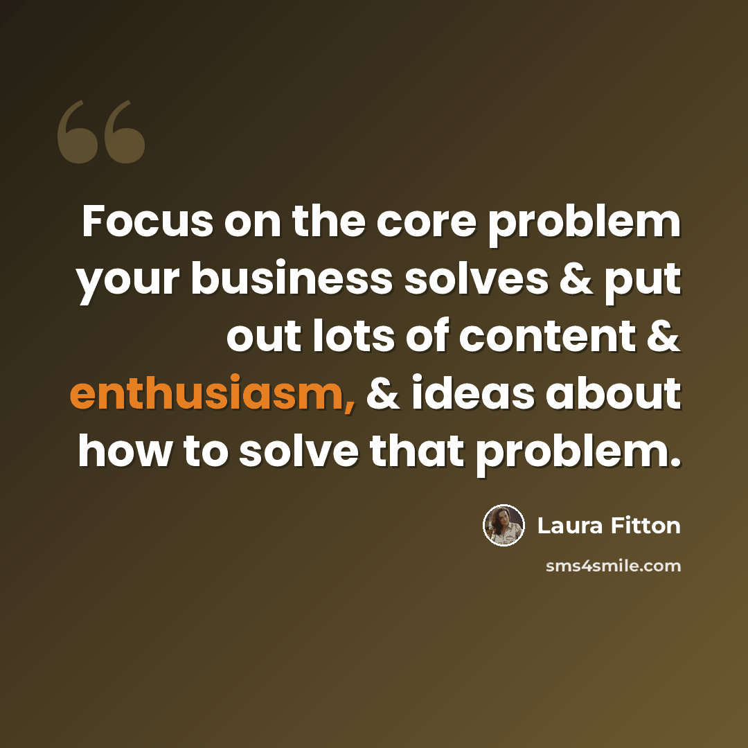“Focus on the core problem your business solves & put out lots of content & enthusiasm, & ideas about how to solve that problem.” quote by Laura Fitton
