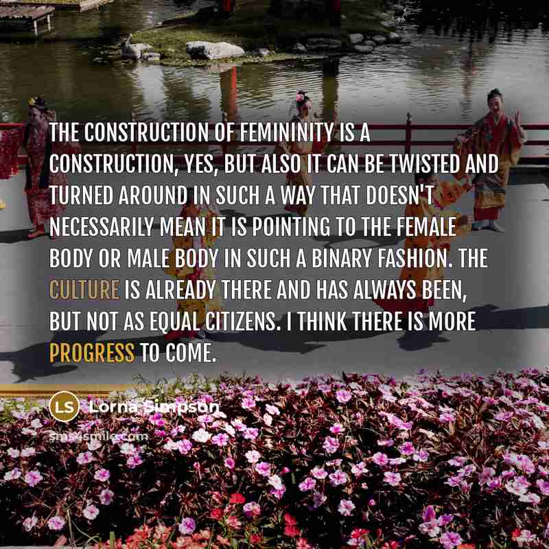 “The construction of femininity is a construction, yes, but also it can be twisted and turned around in such a way that doesn't necessarily mean it is pointing to the female body or male body in such a binary fashion. The culture is already there and has always been, but not as equal citizens. I…” quote by Lorna Simpson