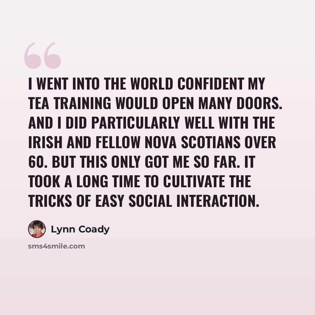 “I went into the world confident my tea training would open many doors. And I did particularly well with the Irish and fellow Nova Scotians over 60. But this only got me so far. It took a long time to cultivate the tricks of easy social interaction.” quote by Lynn Coady