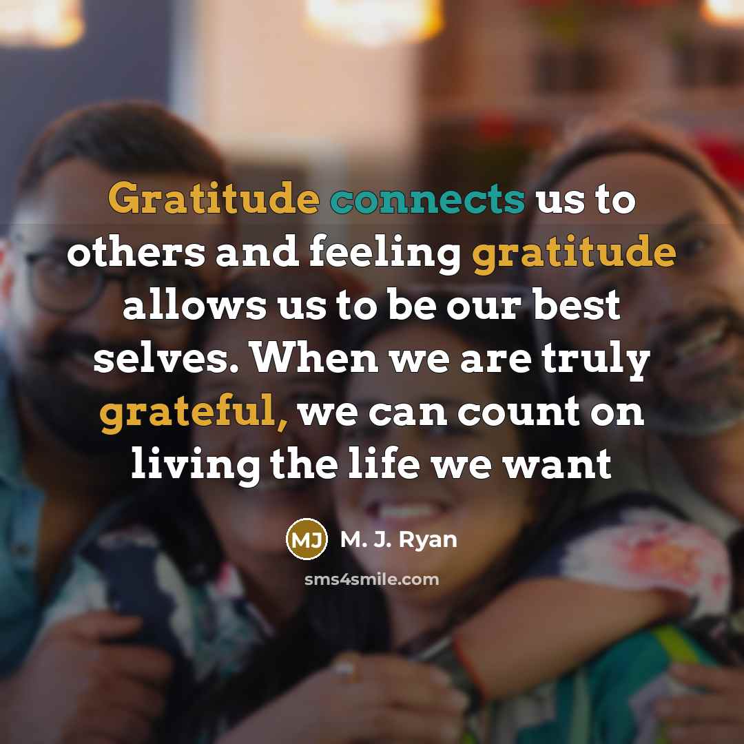 “Gratitude connects us to others and feeling gratitude allows us to be our best selves. When we are truly grateful, we can count on living the life we want” quote by M. J. Ryan