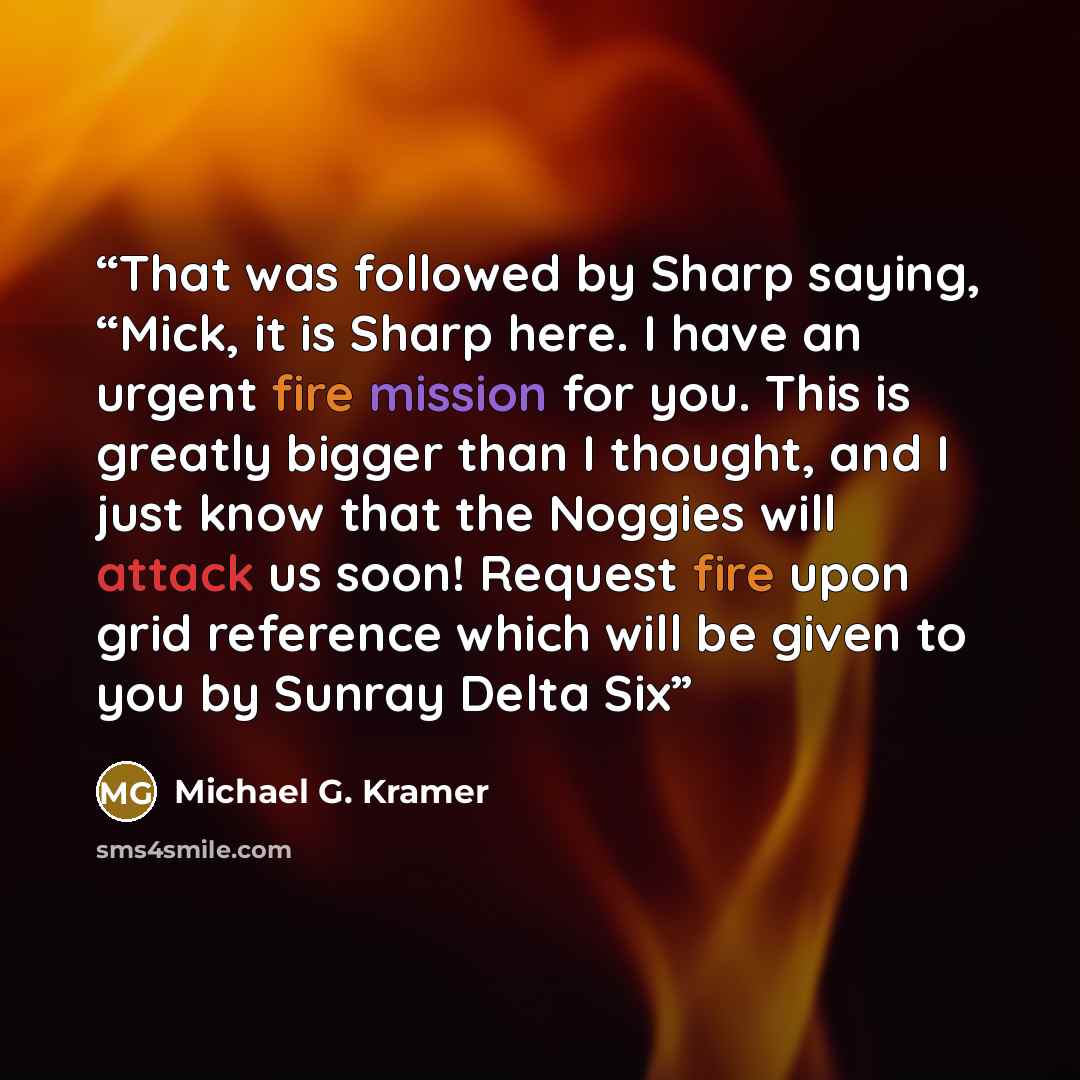 “That was followed by Sharp saying, “Mick, it is Sharp here. I have an urgent fire mission for you. This is greatly bigger than I thought, and I just know that the Noggies will attack us soon! Request fire upon grid reference which will be given to you by Sunray Delta Six” quote by Michael G. Kramer