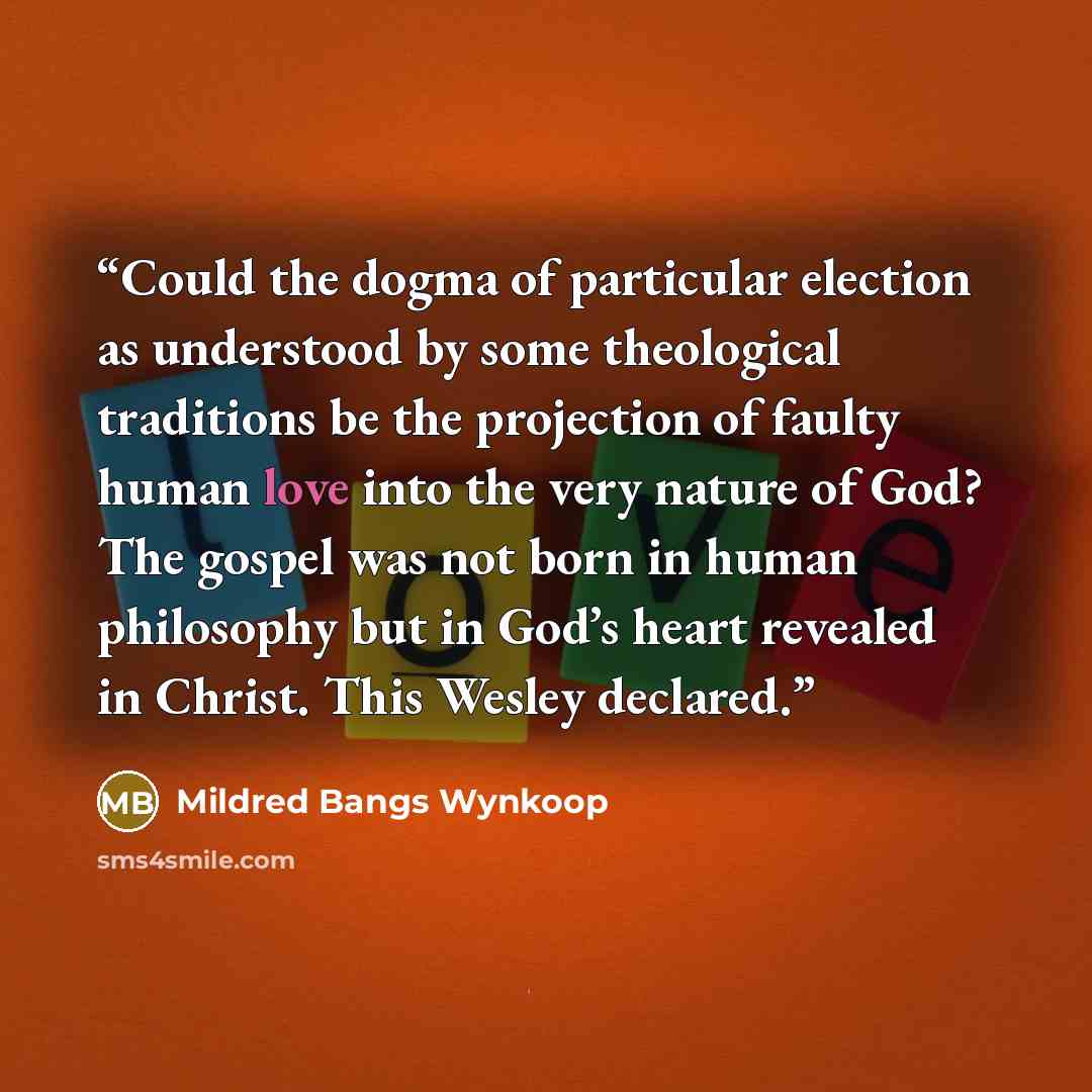 “Could the dogma of particular election as understood by some theological traditions be the projection of faulty human love into the very nature of God? The gospel was not born in human philosophy but in God’s heart revealed in Christ. This Wesley declared.” quote by Mildred Bangs Wynkoop