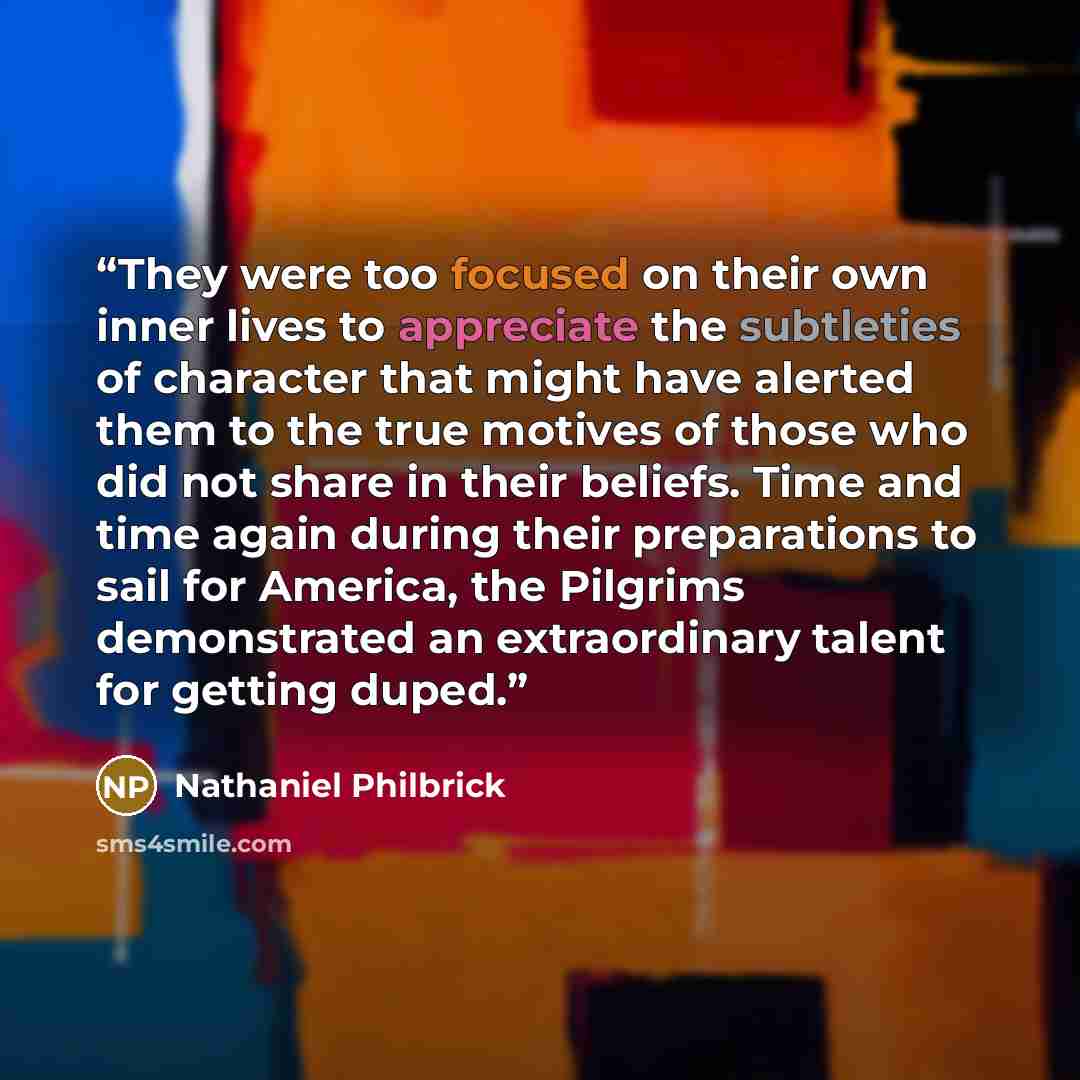 “They were too focused on their own inner lives to appreciate the subtleties of character that might have alerted them to the true motives of those who did not share in their beliefs. Time and time again during their preparations to sail for America, the Pilgrims demonstrated an extraordinary…” quote by Nathaniel Philbrick