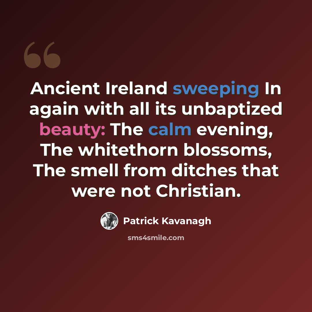 “Ancient Ireland sweeping In again with all its unbaptized beauty: The calm evening, The whitethorn blossoms, The smell from ditches that were not Christian.” quote by Patrick Kavanagh
