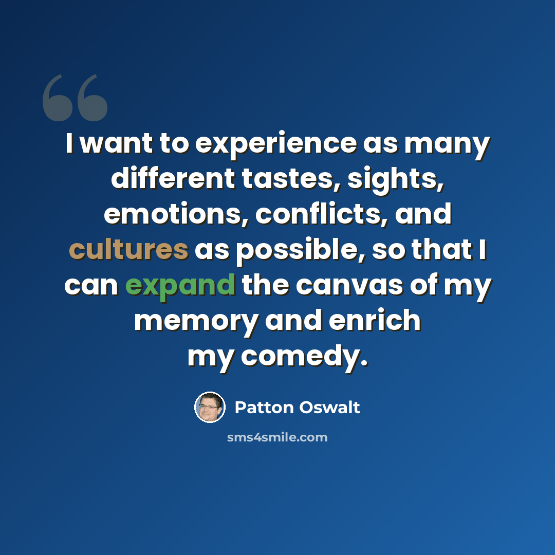 “I want to experience as many different tastes, sights, emotions, conflicts, and cultures as possible, so that I can expand the canvas of my memory and enrich my comedy.” quote by Patton Oswalt